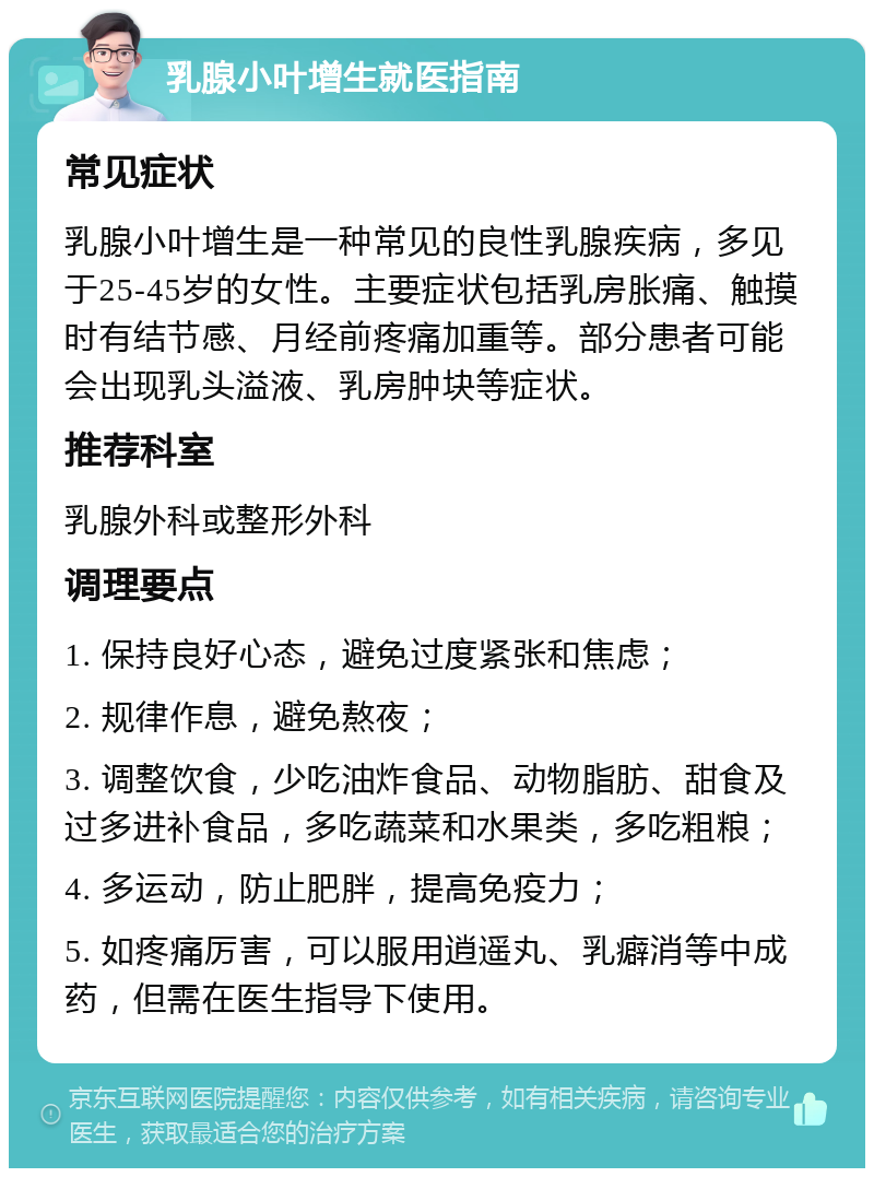 乳腺小叶增生就医指南 常见症状 乳腺小叶增生是一种常见的良性乳腺疾病，多见于25-45岁的女性。主要症状包括乳房胀痛、触摸时有结节感、月经前疼痛加重等。部分患者可能会出现乳头溢液、乳房肿块等症状。 推荐科室 乳腺外科或整形外科 调理要点 1. 保持良好心态，避免过度紧张和焦虑； 2. 规律作息，避免熬夜； 3. 调整饮食，少吃油炸食品、动物脂肪、甜食及过多进补食品，多吃蔬菜和水果类，多吃粗粮； 4. 多运动，防止肥胖，提高免疫力； 5. 如疼痛厉害，可以服用逍遥丸、乳癖消等中成药，但需在医生指导下使用。