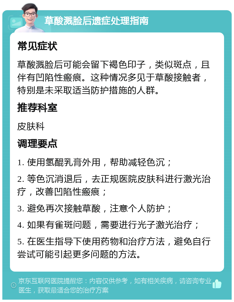 草酸溅脸后遗症处理指南 常见症状 草酸溅脸后可能会留下褐色印子，类似斑点，且伴有凹陷性瘢痕。这种情况多见于草酸接触者，特别是未采取适当防护措施的人群。 推荐科室 皮肤科 调理要点 1. 使用氢醌乳膏外用，帮助减轻色沉； 2. 等色沉消退后，去正规医院皮肤科进行激光治疗，改善凹陷性瘢痕； 3. 避免再次接触草酸，注意个人防护； 4. 如果有雀斑问题，需要进行光子激光治疗； 5. 在医生指导下使用药物和治疗方法，避免自行尝试可能引起更多问题的方法。