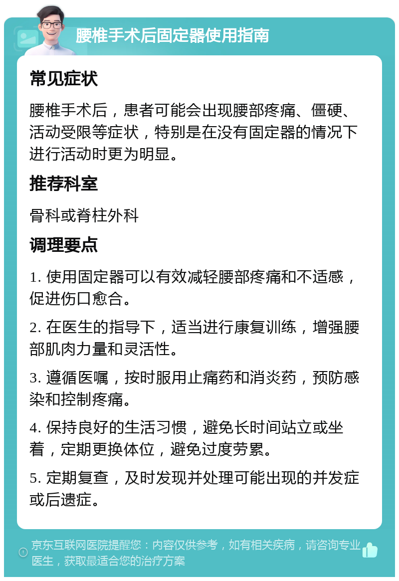 腰椎手术后固定器使用指南 常见症状 腰椎手术后，患者可能会出现腰部疼痛、僵硬、活动受限等症状，特别是在没有固定器的情况下进行活动时更为明显。 推荐科室 骨科或脊柱外科 调理要点 1. 使用固定器可以有效减轻腰部疼痛和不适感，促进伤口愈合。 2. 在医生的指导下，适当进行康复训练，增强腰部肌肉力量和灵活性。 3. 遵循医嘱，按时服用止痛药和消炎药，预防感染和控制疼痛。 4. 保持良好的生活习惯，避免长时间站立或坐着，定期更换体位，避免过度劳累。 5. 定期复查，及时发现并处理可能出现的并发症或后遗症。