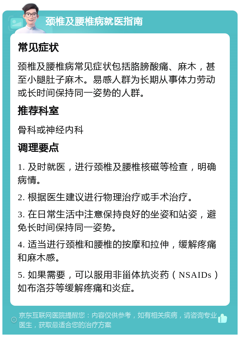 颈椎及腰椎病就医指南 常见症状 颈椎及腰椎病常见症状包括胳膀酸痛、麻木，甚至小腿肚子麻木。易感人群为长期从事体力劳动或长时间保持同一姿势的人群。 推荐科室 骨科或神经内科 调理要点 1. 及时就医，进行颈椎及腰椎核磁等检查，明确病情。 2. 根据医生建议进行物理治疗或手术治疗。 3. 在日常生活中注意保持良好的坐姿和站姿，避免长时间保持同一姿势。 4. 适当进行颈椎和腰椎的按摩和拉伸，缓解疼痛和麻木感。 5. 如果需要，可以服用非甾体抗炎药（NSAIDs）如布洛芬等缓解疼痛和炎症。