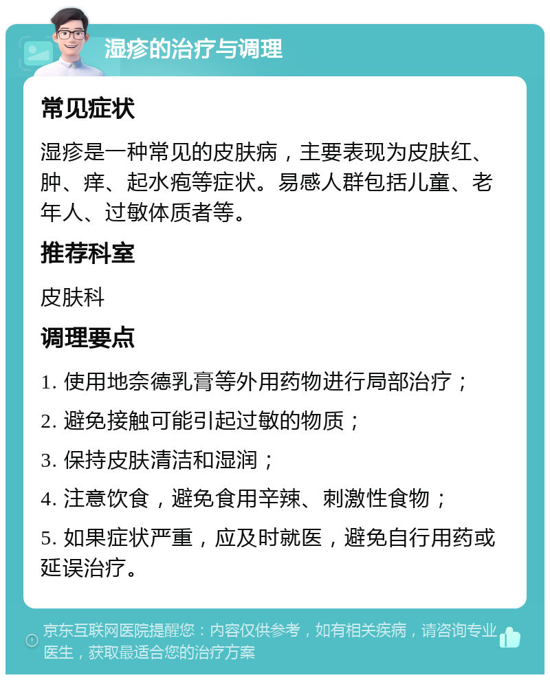 湿疹的治疗与调理 常见症状 湿疹是一种常见的皮肤病，主要表现为皮肤红、肿、痒、起水疱等症状。易感人群包括儿童、老年人、过敏体质者等。 推荐科室 皮肤科 调理要点 1. 使用地奈德乳膏等外用药物进行局部治疗； 2. 避免接触可能引起过敏的物质； 3. 保持皮肤清洁和湿润； 4. 注意饮食，避免食用辛辣、刺激性食物； 5. 如果症状严重，应及时就医，避免自行用药或延误治疗。