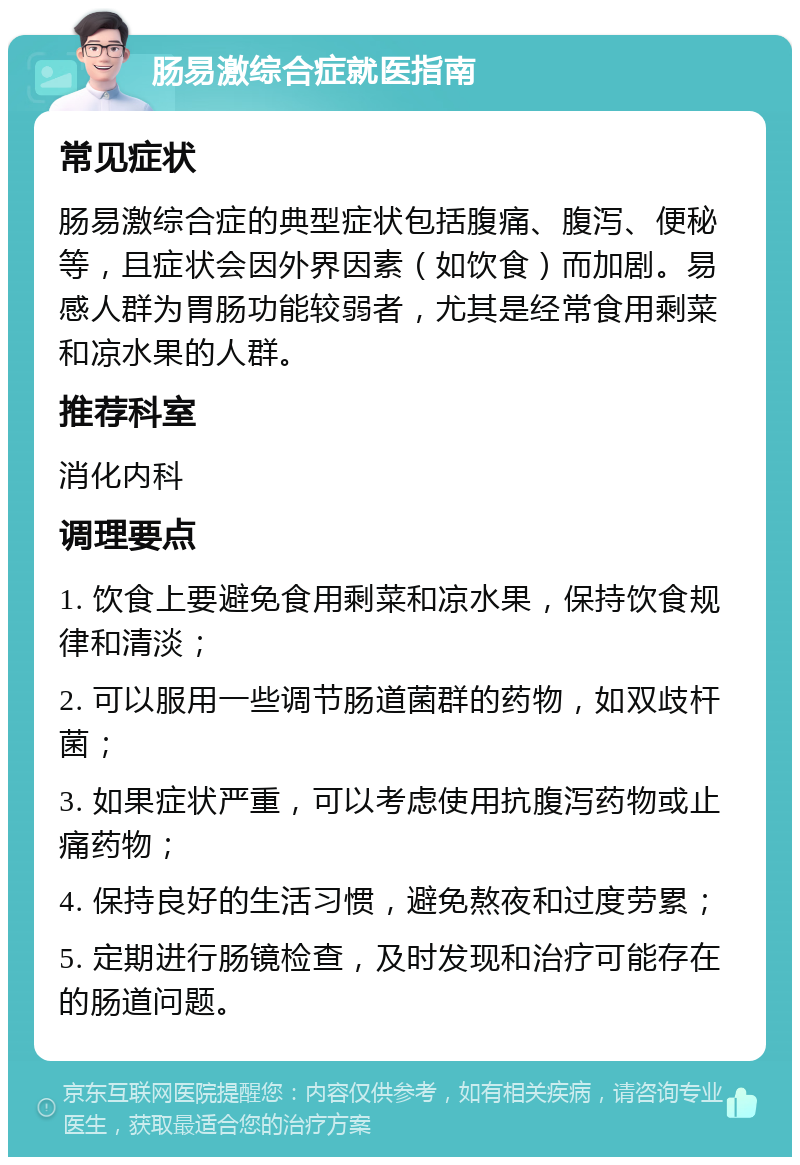 肠易激综合症就医指南 常见症状 肠易激综合症的典型症状包括腹痛、腹泻、便秘等，且症状会因外界因素（如饮食）而加剧。易感人群为胃肠功能较弱者，尤其是经常食用剩菜和凉水果的人群。 推荐科室 消化内科 调理要点 1. 饮食上要避免食用剩菜和凉水果，保持饮食规律和清淡； 2. 可以服用一些调节肠道菌群的药物，如双歧杆菌； 3. 如果症状严重，可以考虑使用抗腹泻药物或止痛药物； 4. 保持良好的生活习惯，避免熬夜和过度劳累； 5. 定期进行肠镜检查，及时发现和治疗可能存在的肠道问题。