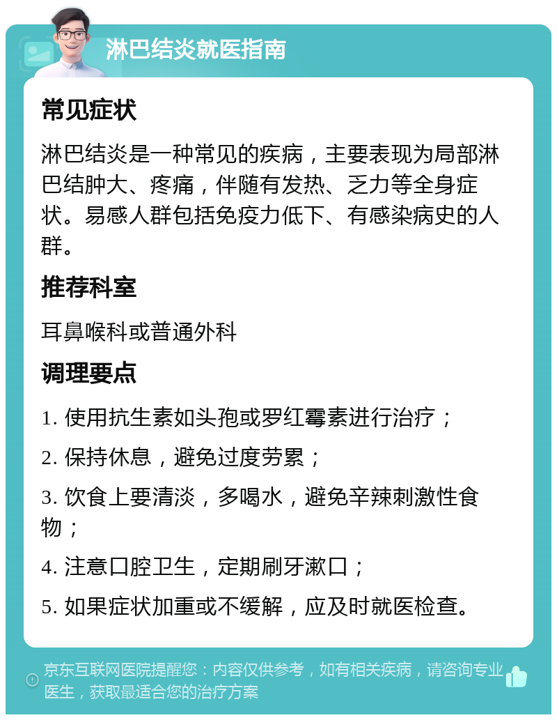 淋巴结炎就医指南 常见症状 淋巴结炎是一种常见的疾病，主要表现为局部淋巴结肿大、疼痛，伴随有发热、乏力等全身症状。易感人群包括免疫力低下、有感染病史的人群。 推荐科室 耳鼻喉科或普通外科 调理要点 1. 使用抗生素如头孢或罗红霉素进行治疗； 2. 保持休息，避免过度劳累； 3. 饮食上要清淡，多喝水，避免辛辣刺激性食物； 4. 注意口腔卫生，定期刷牙漱口； 5. 如果症状加重或不缓解，应及时就医检查。