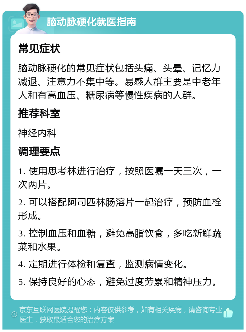 脑动脉硬化就医指南 常见症状 脑动脉硬化的常见症状包括头痛、头晕、记忆力减退、注意力不集中等。易感人群主要是中老年人和有高血压、糖尿病等慢性疾病的人群。 推荐科室 神经内科 调理要点 1. 使用思考林进行治疗，按照医嘱一天三次，一次两片。 2. 可以搭配阿司匹林肠溶片一起治疗，预防血栓形成。 3. 控制血压和血糖，避免高脂饮食，多吃新鲜蔬菜和水果。 4. 定期进行体检和复查，监测病情变化。 5. 保持良好的心态，避免过度劳累和精神压力。