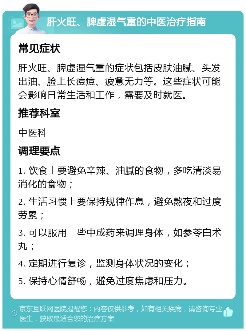 肝火旺、脾虚湿气重的中医治疗指南 常见症状 肝火旺、脾虚湿气重的症状包括皮肤油腻、头发出油、脸上长痘痘、疲惫无力等。这些症状可能会影响日常生活和工作，需要及时就医。 推荐科室 中医科 调理要点 1. 饮食上要避免辛辣、油腻的食物，多吃清淡易消化的食物； 2. 生活习惯上要保持规律作息，避免熬夜和过度劳累； 3. 可以服用一些中成药来调理身体，如参苓白术丸； 4. 定期进行复诊，监测身体状况的变化； 5. 保持心情舒畅，避免过度焦虑和压力。