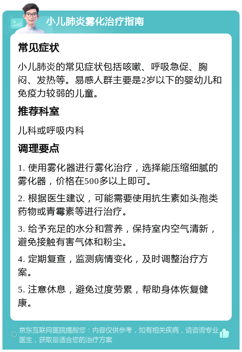 小儿肺炎雾化治疗指南 常见症状 小儿肺炎的常见症状包括咳嗽、呼吸急促、胸闷、发热等。易感人群主要是2岁以下的婴幼儿和免疫力较弱的儿童。 推荐科室 儿科或呼吸内科 调理要点 1. 使用雾化器进行雾化治疗，选择能压缩细腻的雾化器，价格在500多以上即可。 2. 根据医生建议，可能需要使用抗生素如头孢类药物或青霉素等进行治疗。 3. 给予充足的水分和营养，保持室内空气清新，避免接触有害气体和粉尘。 4. 定期复查，监测病情变化，及时调整治疗方案。 5. 注意休息，避免过度劳累，帮助身体恢复健康。