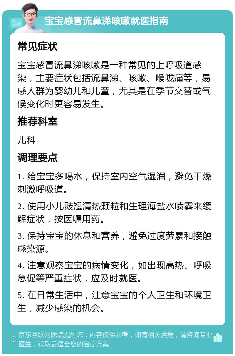 宝宝感冒流鼻涕咳嗽就医指南 常见症状 宝宝感冒流鼻涕咳嗽是一种常见的上呼吸道感染，主要症状包括流鼻涕、咳嗽、喉咙痛等，易感人群为婴幼儿和儿童，尤其是在季节交替或气候变化时更容易发生。 推荐科室 儿科 调理要点 1. 给宝宝多喝水，保持室内空气湿润，避免干燥刺激呼吸道。 2. 使用小儿豉翘清热颗粒和生理海盐水喷雾来缓解症状，按医嘱用药。 3. 保持宝宝的休息和营养，避免过度劳累和接触感染源。 4. 注意观察宝宝的病情变化，如出现高热、呼吸急促等严重症状，应及时就医。 5. 在日常生活中，注意宝宝的个人卫生和环境卫生，减少感染的机会。