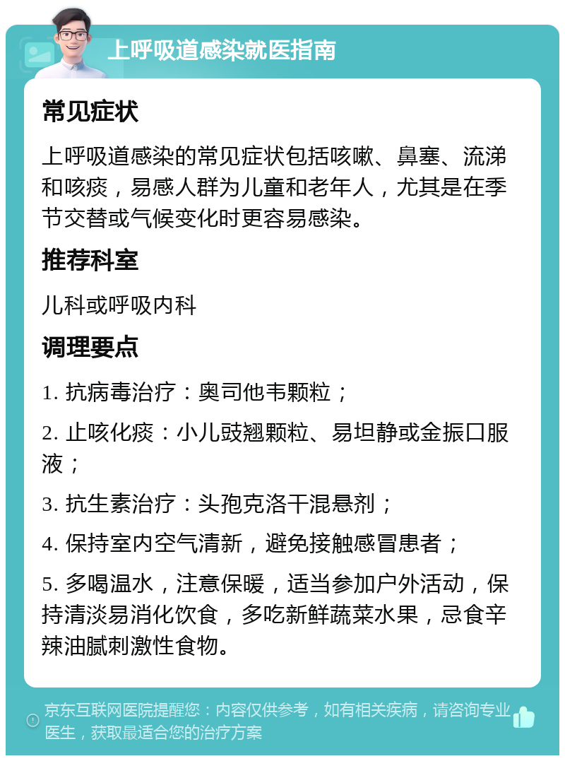 上呼吸道感染就医指南 常见症状 上呼吸道感染的常见症状包括咳嗽、鼻塞、流涕和咳痰，易感人群为儿童和老年人，尤其是在季节交替或气候变化时更容易感染。 推荐科室 儿科或呼吸内科 调理要点 1. 抗病毒治疗：奥司他韦颗粒； 2. 止咳化痰：小儿豉翘颗粒、易坦静或金振口服液； 3. 抗生素治疗：头孢克洛干混悬剂； 4. 保持室内空气清新，避免接触感冒患者； 5. 多喝温水，注意保暖，适当参加户外活动，保持清淡易消化饮食，多吃新鲜蔬菜水果，忌食辛辣油腻刺激性食物。