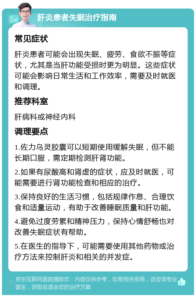 肝炎患者失眠治疗指南 常见症状 肝炎患者可能会出现失眠、疲劳、食欲不振等症状，尤其是当肝功能受损时更为明显。这些症状可能会影响日常生活和工作效率，需要及时就医和调理。 推荐科室 肝病科或神经内科 调理要点 1.佐力乌灵胶囊可以短期使用缓解失眠，但不能长期口服，需定期检测肝肾功能。 2.如果有尿酸高和肾虚的症状，应及时就医，可能需要进行肾功能检查和相应的治疗。 3.保持良好的生活习惯，包括规律作息、合理饮食和适量运动，有助于改善睡眠质量和肝功能。 4.避免过度劳累和精神压力，保持心情舒畅也对改善失眠症状有帮助。 5.在医生的指导下，可能需要使用其他药物或治疗方法来控制肝炎和相关的并发症。