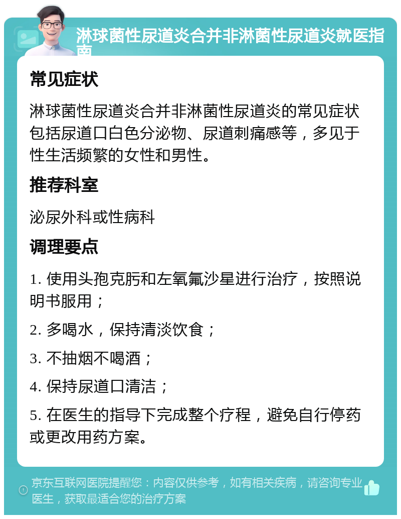 淋球菌性尿道炎合并非淋菌性尿道炎就医指南 常见症状 淋球菌性尿道炎合并非淋菌性尿道炎的常见症状包括尿道口白色分泌物、尿道刺痛感等，多见于性生活频繁的女性和男性。 推荐科室 泌尿外科或性病科 调理要点 1. 使用头孢克肟和左氧氟沙星进行治疗，按照说明书服用； 2. 多喝水，保持清淡饮食； 3. 不抽烟不喝酒； 4. 保持尿道口清洁； 5. 在医生的指导下完成整个疗程，避免自行停药或更改用药方案。