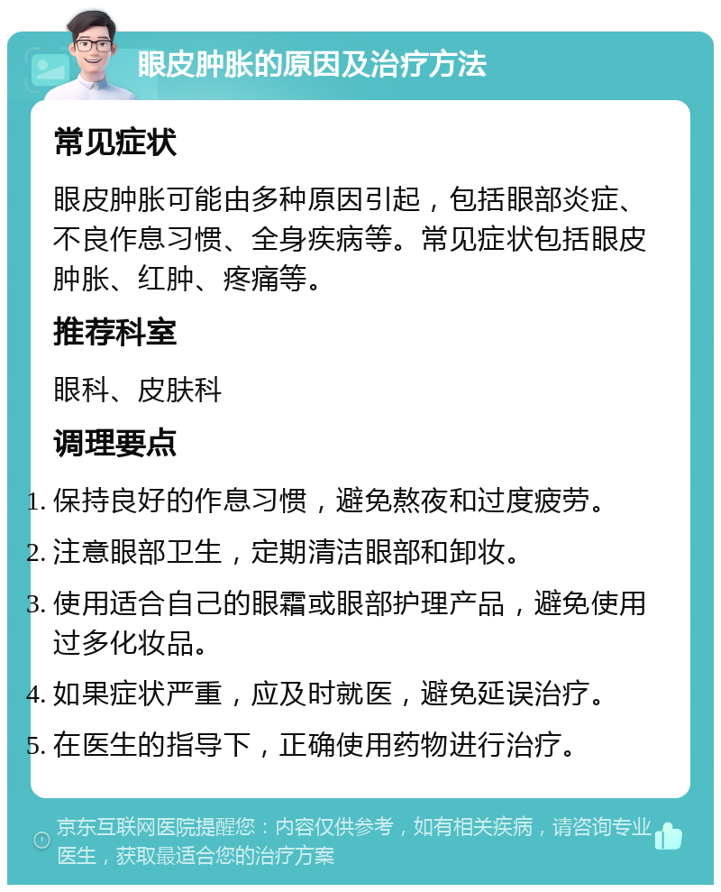 眼皮肿胀的原因及治疗方法 常见症状 眼皮肿胀可能由多种原因引起，包括眼部炎症、不良作息习惯、全身疾病等。常见症状包括眼皮肿胀、红肿、疼痛等。 推荐科室 眼科、皮肤科 调理要点 保持良好的作息习惯，避免熬夜和过度疲劳。 注意眼部卫生，定期清洁眼部和卸妆。 使用适合自己的眼霜或眼部护理产品，避免使用过多化妆品。 如果症状严重，应及时就医，避免延误治疗。 在医生的指导下，正确使用药物进行治疗。