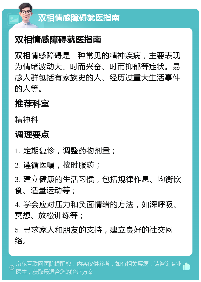 双相情感障碍就医指南 双相情感障碍就医指南 双相情感障碍是一种常见的精神疾病，主要表现为情绪波动大、时而兴奋、时而抑郁等症状。易感人群包括有家族史的人、经历过重大生活事件的人等。 推荐科室 精神科 调理要点 1. 定期复诊，调整药物剂量； 2. 遵循医嘱，按时服药； 3. 建立健康的生活习惯，包括规律作息、均衡饮食、适量运动等； 4. 学会应对压力和负面情绪的方法，如深呼吸、冥想、放松训练等； 5. 寻求家人和朋友的支持，建立良好的社交网络。