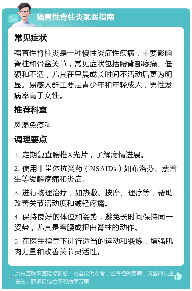 强直性脊柱炎就医指南 常见症状 强直性脊柱炎是一种慢性炎症性疾病，主要影响脊柱和骨盆关节，常见症状包括腰背部疼痛、僵硬和不适，尤其在早晨或长时间不活动后更为明显。易感人群主要是青少年和年轻成人，男性发病率高于女性。 推荐科室 风湿免疫科 调理要点 1. 定期复查腰椎X光片，了解病情进展。 2. 使用非甾体抗炎药（NSAIDs）如布洛芬、萘普生等缓解疼痛和炎症。 3. 进行物理治疗，如热敷、按摩、理疗等，帮助改善关节活动度和减轻疼痛。 4. 保持良好的体位和姿势，避免长时间保持同一姿势，尤其是弯腰或扭曲脊柱的动作。 5. 在医生指导下进行适当的运动和锻炼，增强肌肉力量和改善关节灵活性。