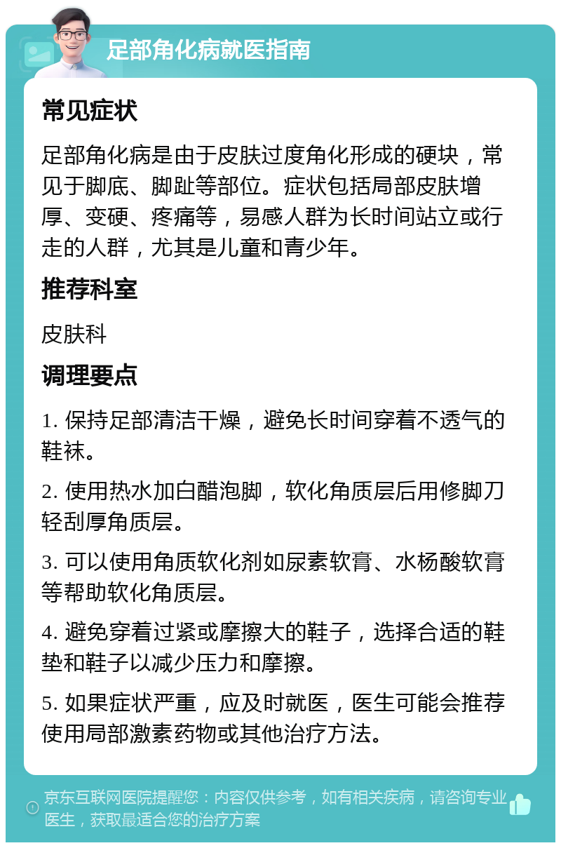 足部角化病就医指南 常见症状 足部角化病是由于皮肤过度角化形成的硬块，常见于脚底、脚趾等部位。症状包括局部皮肤增厚、变硬、疼痛等，易感人群为长时间站立或行走的人群，尤其是儿童和青少年。 推荐科室 皮肤科 调理要点 1. 保持足部清洁干燥，避免长时间穿着不透气的鞋袜。 2. 使用热水加白醋泡脚，软化角质层后用修脚刀轻刮厚角质层。 3. 可以使用角质软化剂如尿素软膏、水杨酸软膏等帮助软化角质层。 4. 避免穿着过紧或摩擦大的鞋子，选择合适的鞋垫和鞋子以减少压力和摩擦。 5. 如果症状严重，应及时就医，医生可能会推荐使用局部激素药物或其他治疗方法。