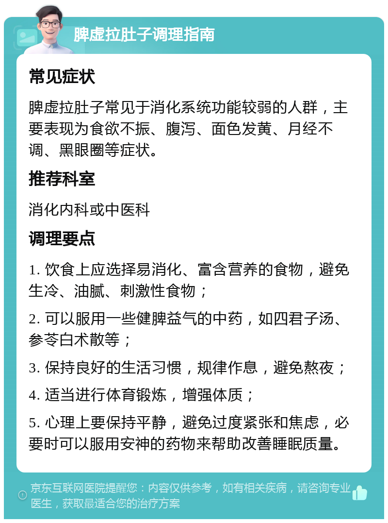 脾虚拉肚子调理指南 常见症状 脾虚拉肚子常见于消化系统功能较弱的人群，主要表现为食欲不振、腹泻、面色发黄、月经不调、黑眼圈等症状。 推荐科室 消化内科或中医科 调理要点 1. 饮食上应选择易消化、富含营养的食物，避免生冷、油腻、刺激性食物； 2. 可以服用一些健脾益气的中药，如四君子汤、参苓白术散等； 3. 保持良好的生活习惯，规律作息，避免熬夜； 4. 适当进行体育锻炼，增强体质； 5. 心理上要保持平静，避免过度紧张和焦虑，必要时可以服用安神的药物来帮助改善睡眠质量。