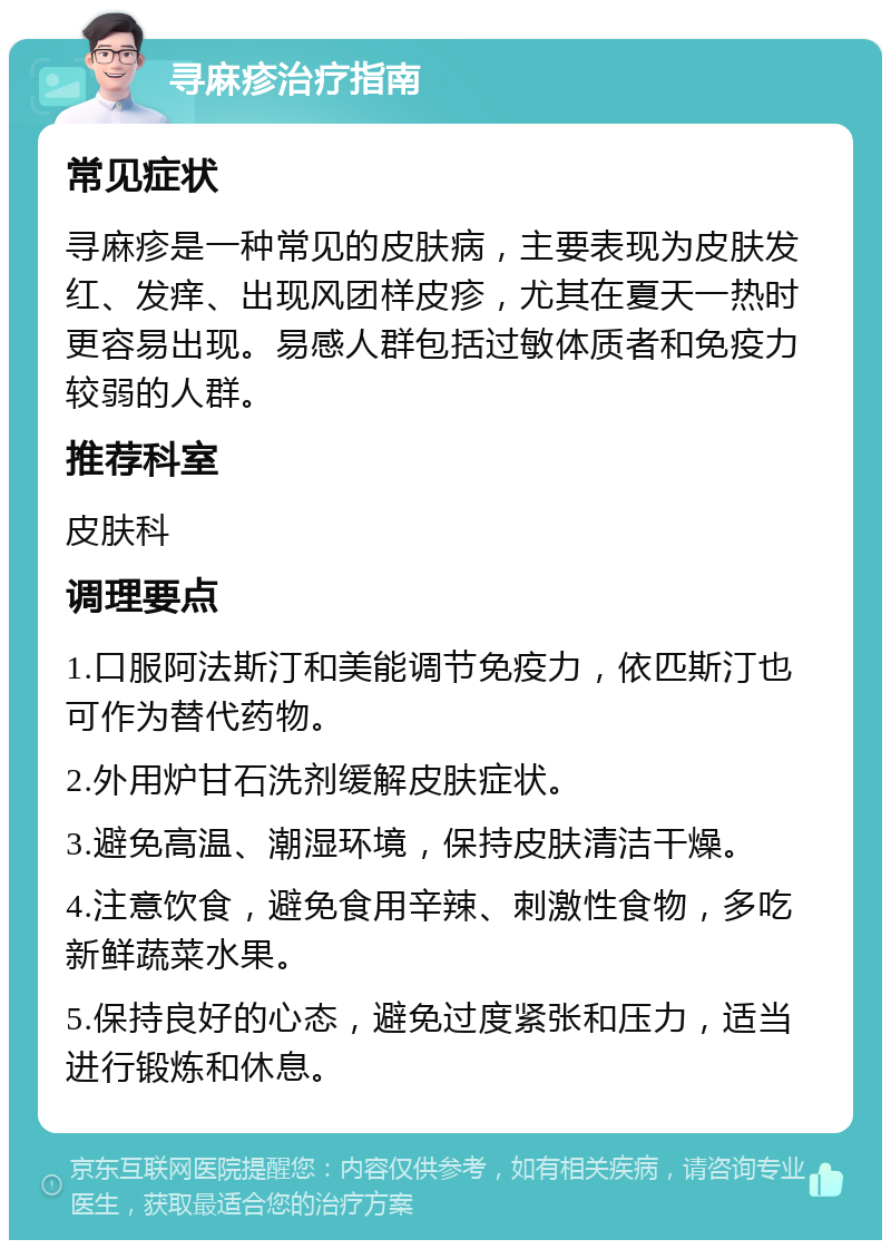 寻麻疹治疗指南 常见症状 寻麻疹是一种常见的皮肤病，主要表现为皮肤发红、发痒、出现风团样皮疹，尤其在夏天一热时更容易出现。易感人群包括过敏体质者和免疫力较弱的人群。 推荐科室 皮肤科 调理要点 1.口服阿法斯汀和美能调节免疫力，依匹斯汀也可作为替代药物。 2.外用炉甘石洗剂缓解皮肤症状。 3.避免高温、潮湿环境，保持皮肤清洁干燥。 4.注意饮食，避免食用辛辣、刺激性食物，多吃新鲜蔬菜水果。 5.保持良好的心态，避免过度紧张和压力，适当进行锻炼和休息。