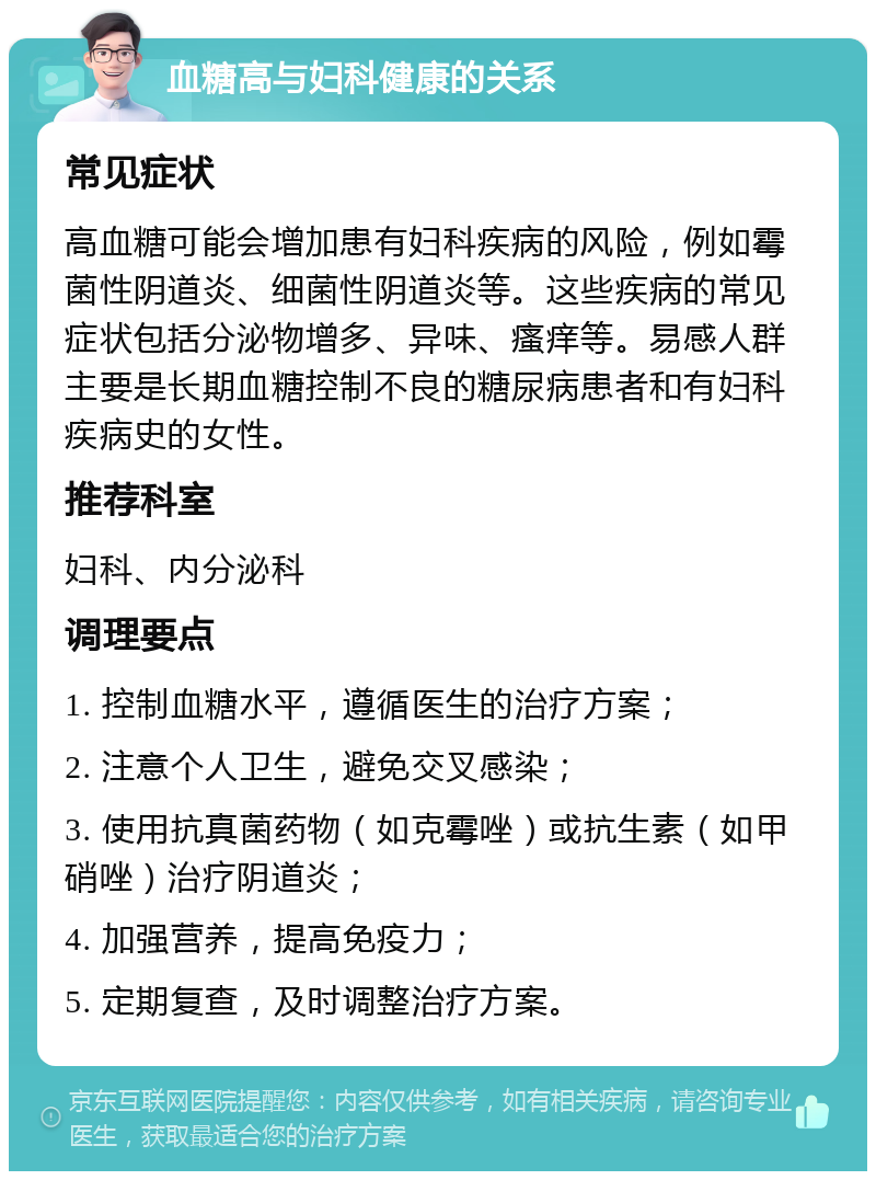 血糖高与妇科健康的关系 常见症状 高血糖可能会增加患有妇科疾病的风险，例如霉菌性阴道炎、细菌性阴道炎等。这些疾病的常见症状包括分泌物增多、异味、瘙痒等。易感人群主要是长期血糖控制不良的糖尿病患者和有妇科疾病史的女性。 推荐科室 妇科、内分泌科 调理要点 1. 控制血糖水平，遵循医生的治疗方案； 2. 注意个人卫生，避免交叉感染； 3. 使用抗真菌药物（如克霉唑）或抗生素（如甲硝唑）治疗阴道炎； 4. 加强营养，提高免疫力； 5. 定期复查，及时调整治疗方案。