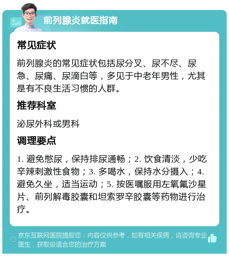 前列腺炎就医指南 常见症状 前列腺炎的常见症状包括尿分叉、尿不尽、尿急、尿痛、尿滴白等，多见于中老年男性，尤其是有不良生活习惯的人群。 推荐科室 泌尿外科或男科 调理要点 1. 避免憋尿，保持排尿通畅；2. 饮食清淡，少吃辛辣刺激性食物；3. 多喝水，保持水分摄入；4. 避免久坐，适当运动；5. 按医嘱服用左氧氟沙星片、前列解毒胶囊和坦索罗辛胶囊等药物进行治疗。