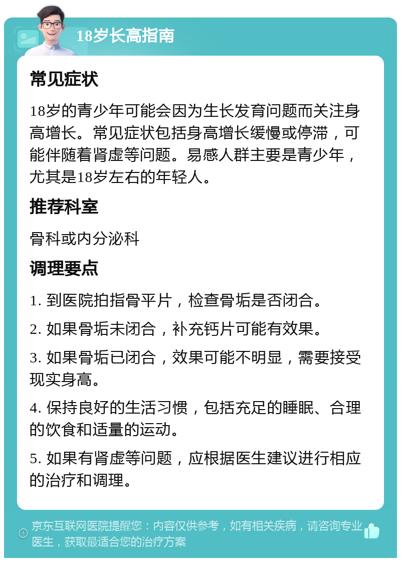 18岁长高指南 常见症状 18岁的青少年可能会因为生长发育问题而关注身高增长。常见症状包括身高增长缓慢或停滞，可能伴随着肾虚等问题。易感人群主要是青少年，尤其是18岁左右的年轻人。 推荐科室 骨科或内分泌科 调理要点 1. 到医院拍指骨平片，检查骨垢是否闭合。 2. 如果骨垢未闭合，补充钙片可能有效果。 3. 如果骨垢已闭合，效果可能不明显，需要接受现实身高。 4. 保持良好的生活习惯，包括充足的睡眠、合理的饮食和适量的运动。 5. 如果有肾虚等问题，应根据医生建议进行相应的治疗和调理。