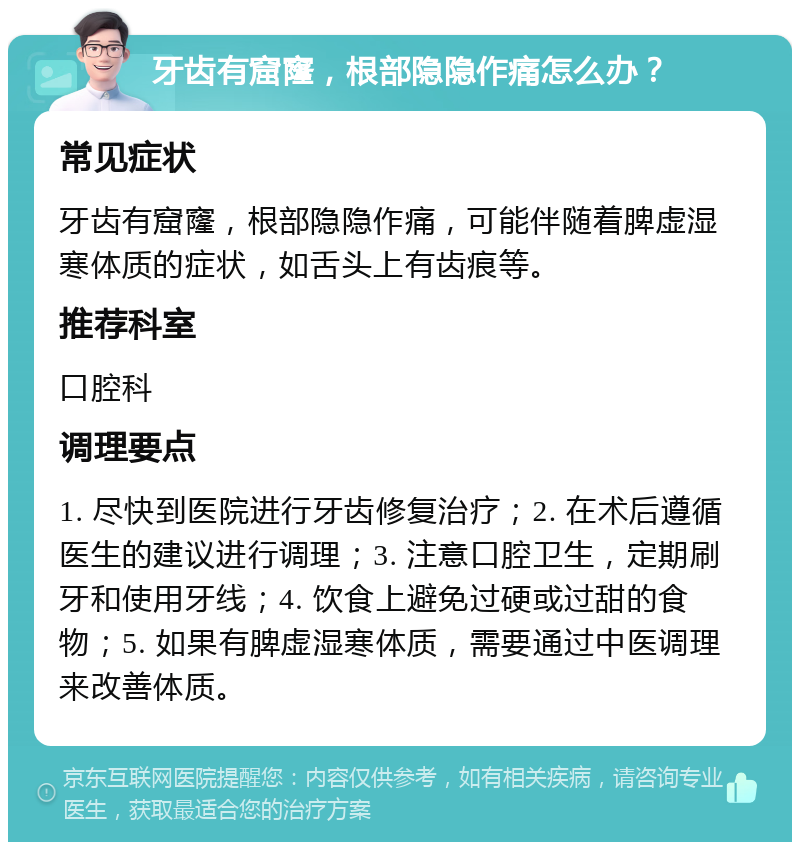 牙齿有窟窿，根部隐隐作痛怎么办？ 常见症状 牙齿有窟窿，根部隐隐作痛，可能伴随着脾虚湿寒体质的症状，如舌头上有齿痕等。 推荐科室 口腔科 调理要点 1. 尽快到医院进行牙齿修复治疗；2. 在术后遵循医生的建议进行调理；3. 注意口腔卫生，定期刷牙和使用牙线；4. 饮食上避免过硬或过甜的食物；5. 如果有脾虚湿寒体质，需要通过中医调理来改善体质。