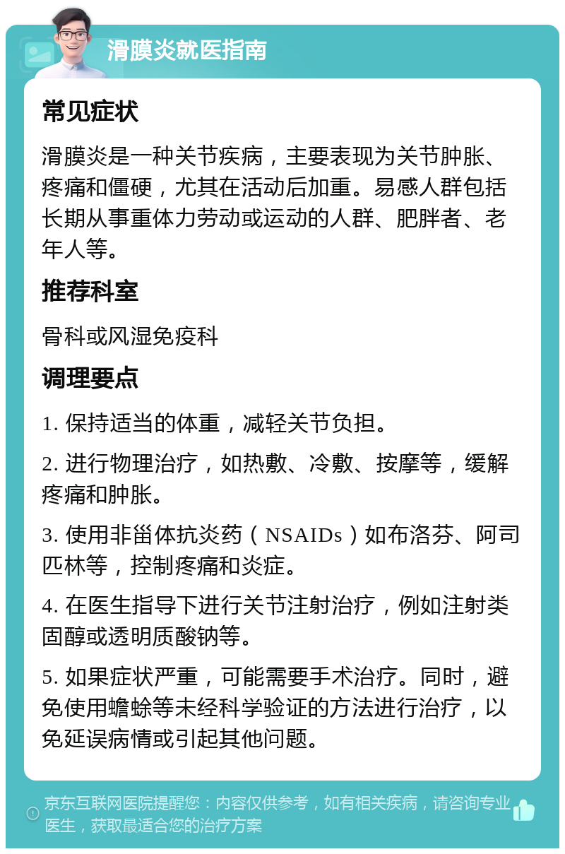 滑膜炎就医指南 常见症状 滑膜炎是一种关节疾病，主要表现为关节肿胀、疼痛和僵硬，尤其在活动后加重。易感人群包括长期从事重体力劳动或运动的人群、肥胖者、老年人等。 推荐科室 骨科或风湿免疫科 调理要点 1. 保持适当的体重，减轻关节负担。 2. 进行物理治疗，如热敷、冷敷、按摩等，缓解疼痛和肿胀。 3. 使用非甾体抗炎药（NSAIDs）如布洛芬、阿司匹林等，控制疼痛和炎症。 4. 在医生指导下进行关节注射治疗，例如注射类固醇或透明质酸钠等。 5. 如果症状严重，可能需要手术治疗。同时，避免使用蟾蜍等未经科学验证的方法进行治疗，以免延误病情或引起其他问题。