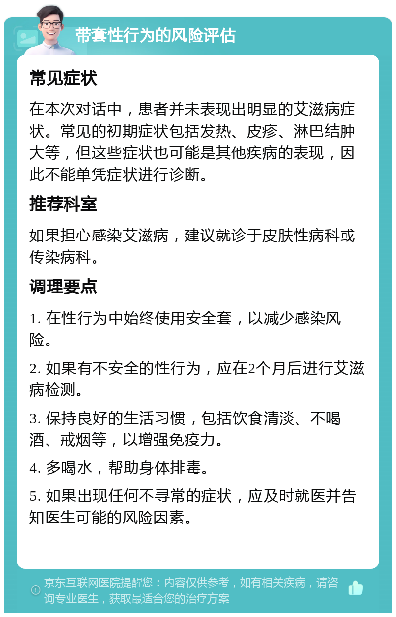 带套性行为的风险评估 常见症状 在本次对话中，患者并未表现出明显的艾滋病症状。常见的初期症状包括发热、皮疹、淋巴结肿大等，但这些症状也可能是其他疾病的表现，因此不能单凭症状进行诊断。 推荐科室 如果担心感染艾滋病，建议就诊于皮肤性病科或传染病科。 调理要点 1. 在性行为中始终使用安全套，以减少感染风险。 2. 如果有不安全的性行为，应在2个月后进行艾滋病检测。 3. 保持良好的生活习惯，包括饮食清淡、不喝酒、戒烟等，以增强免疫力。 4. 多喝水，帮助身体排毒。 5. 如果出现任何不寻常的症状，应及时就医并告知医生可能的风险因素。