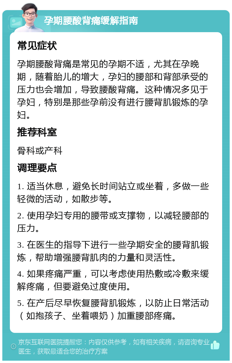 孕期腰酸背痛缓解指南 常见症状 孕期腰酸背痛是常见的孕期不适，尤其在孕晚期，随着胎儿的增大，孕妇的腰部和背部承受的压力也会增加，导致腰酸背痛。这种情况多见于孕妇，特别是那些孕前没有进行腰背肌锻炼的孕妇。 推荐科室 骨科或产科 调理要点 1. 适当休息，避免长时间站立或坐着，多做一些轻微的活动，如散步等。 2. 使用孕妇专用的腰带或支撑物，以减轻腰部的压力。 3. 在医生的指导下进行一些孕期安全的腰背肌锻炼，帮助增强腰背肌肉的力量和灵活性。 4. 如果疼痛严重，可以考虑使用热敷或冷敷来缓解疼痛，但要避免过度使用。 5. 在产后尽早恢复腰背肌锻炼，以防止日常活动（如抱孩子、坐着喂奶）加重腰部疼痛。