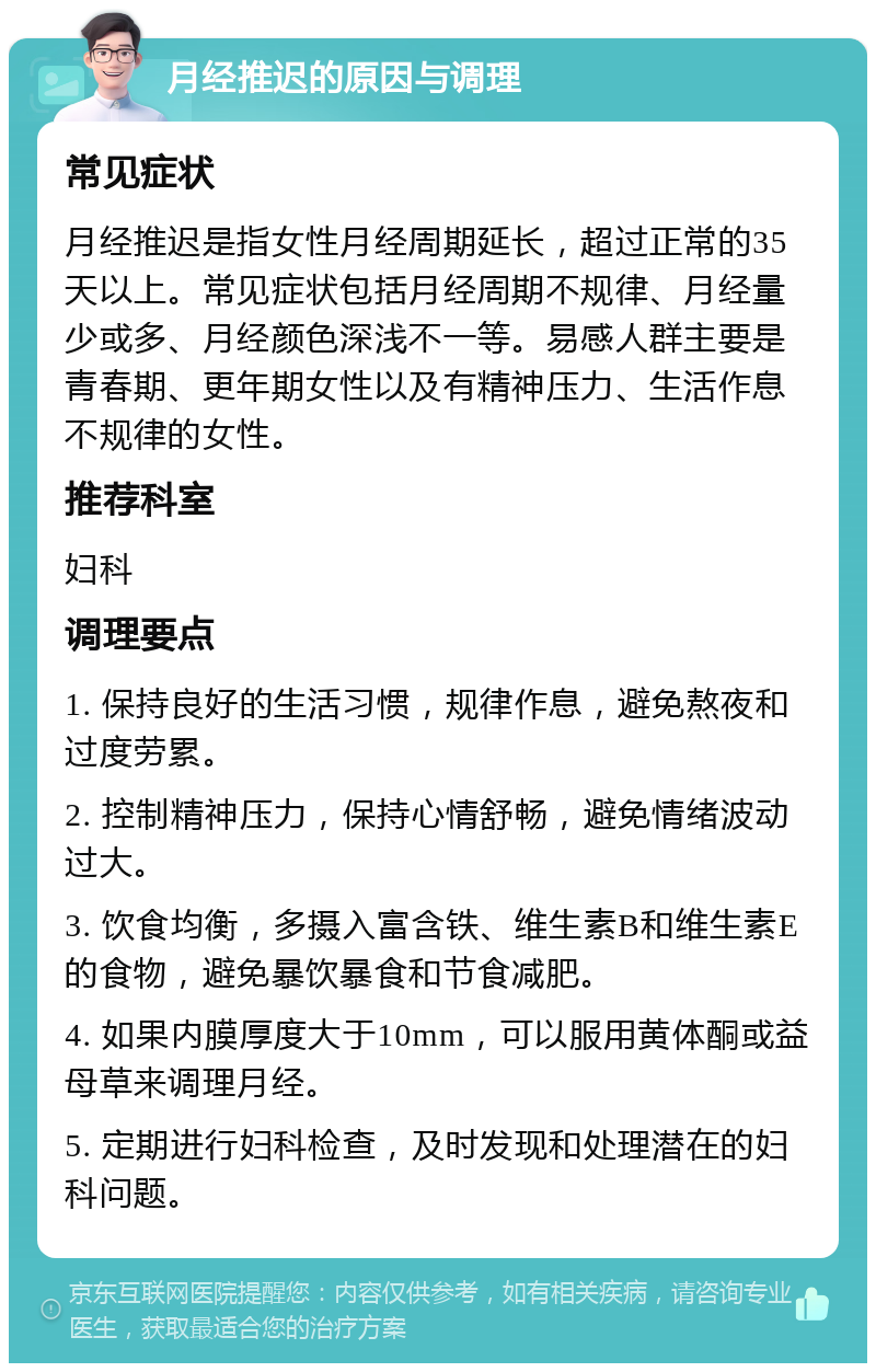 月经推迟的原因与调理 常见症状 月经推迟是指女性月经周期延长，超过正常的35天以上。常见症状包括月经周期不规律、月经量少或多、月经颜色深浅不一等。易感人群主要是青春期、更年期女性以及有精神压力、生活作息不规律的女性。 推荐科室 妇科 调理要点 1. 保持良好的生活习惯，规律作息，避免熬夜和过度劳累。 2. 控制精神压力，保持心情舒畅，避免情绪波动过大。 3. 饮食均衡，多摄入富含铁、维生素B和维生素E的食物，避免暴饮暴食和节食减肥。 4. 如果内膜厚度大于10mm，可以服用黄体酮或益母草来调理月经。 5. 定期进行妇科检查，及时发现和处理潜在的妇科问题。