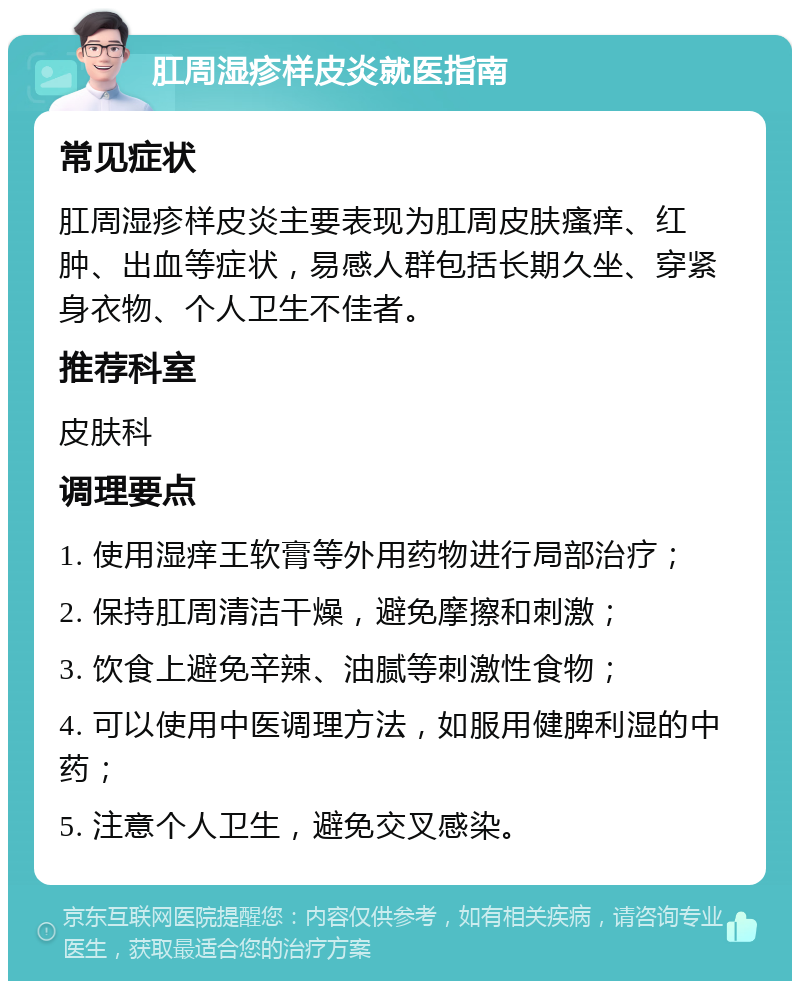 肛周湿疹样皮炎就医指南 常见症状 肛周湿疹样皮炎主要表现为肛周皮肤瘙痒、红肿、出血等症状，易感人群包括长期久坐、穿紧身衣物、个人卫生不佳者。 推荐科室 皮肤科 调理要点 1. 使用湿痒王软膏等外用药物进行局部治疗； 2. 保持肛周清洁干燥，避免摩擦和刺激； 3. 饮食上避免辛辣、油腻等刺激性食物； 4. 可以使用中医调理方法，如服用健脾利湿的中药； 5. 注意个人卫生，避免交叉感染。