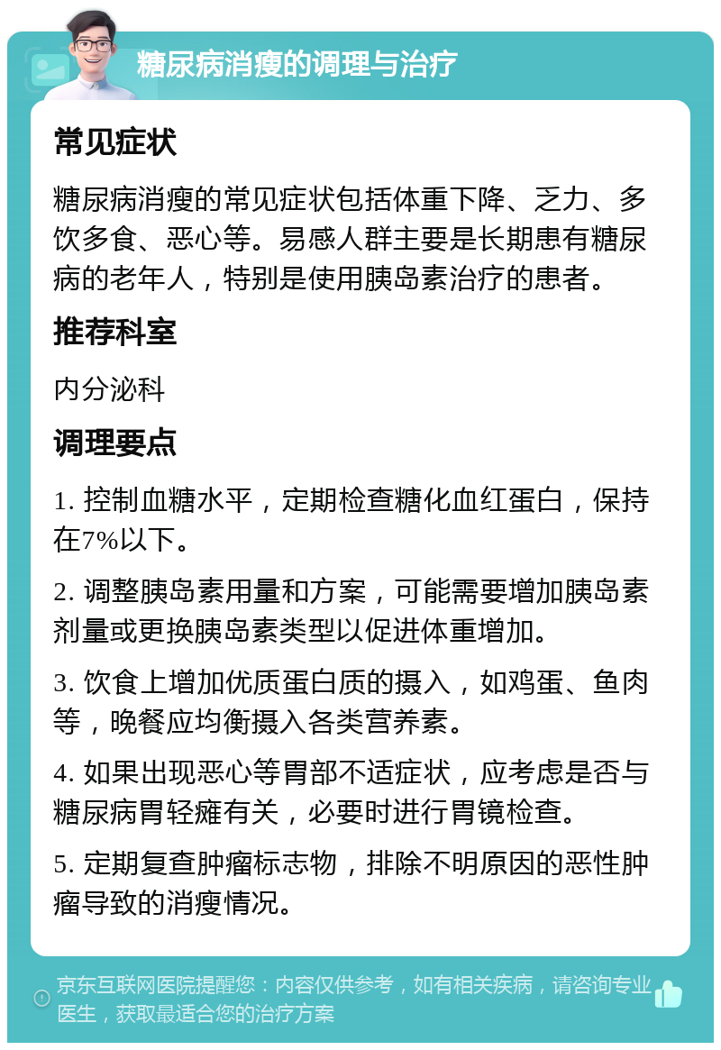 糖尿病消瘦的调理与治疗 常见症状 糖尿病消瘦的常见症状包括体重下降、乏力、多饮多食、恶心等。易感人群主要是长期患有糖尿病的老年人，特别是使用胰岛素治疗的患者。 推荐科室 内分泌科 调理要点 1. 控制血糖水平，定期检查糖化血红蛋白，保持在7%以下。 2. 调整胰岛素用量和方案，可能需要增加胰岛素剂量或更换胰岛素类型以促进体重增加。 3. 饮食上增加优质蛋白质的摄入，如鸡蛋、鱼肉等，晚餐应均衡摄入各类营养素。 4. 如果出现恶心等胃部不适症状，应考虑是否与糖尿病胃轻瘫有关，必要时进行胃镜检查。 5. 定期复查肿瘤标志物，排除不明原因的恶性肿瘤导致的消瘦情况。