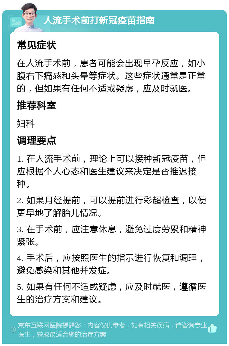 人流手术前打新冠疫苗指南 常见症状 在人流手术前，患者可能会出现早孕反应，如小腹右下痛感和头晕等症状。这些症状通常是正常的，但如果有任何不适或疑虑，应及时就医。 推荐科室 妇科 调理要点 1. 在人流手术前，理论上可以接种新冠疫苗，但应根据个人心态和医生建议来决定是否推迟接种。 2. 如果月经提前，可以提前进行彩超检查，以便更早地了解胎儿情况。 3. 在手术前，应注意休息，避免过度劳累和精神紧张。 4. 手术后，应按照医生的指示进行恢复和调理，避免感染和其他并发症。 5. 如果有任何不适或疑虑，应及时就医，遵循医生的治疗方案和建议。