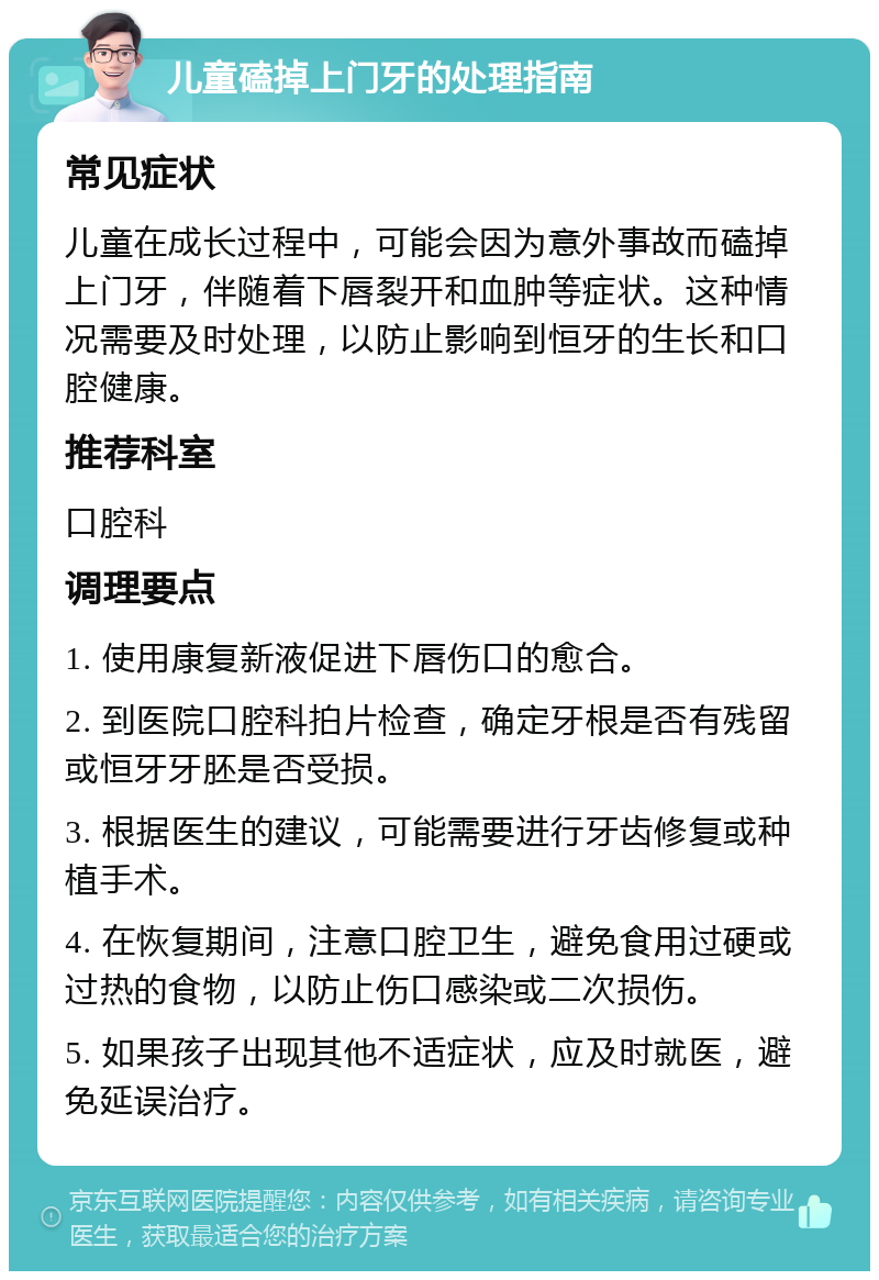 儿童磕掉上门牙的处理指南 常见症状 儿童在成长过程中，可能会因为意外事故而磕掉上门牙，伴随着下唇裂开和血肿等症状。这种情况需要及时处理，以防止影响到恒牙的生长和口腔健康。 推荐科室 口腔科 调理要点 1. 使用康复新液促进下唇伤口的愈合。 2. 到医院口腔科拍片检查，确定牙根是否有残留或恒牙牙胚是否受损。 3. 根据医生的建议，可能需要进行牙齿修复或种植手术。 4. 在恢复期间，注意口腔卫生，避免食用过硬或过热的食物，以防止伤口感染或二次损伤。 5. 如果孩子出现其他不适症状，应及时就医，避免延误治疗。