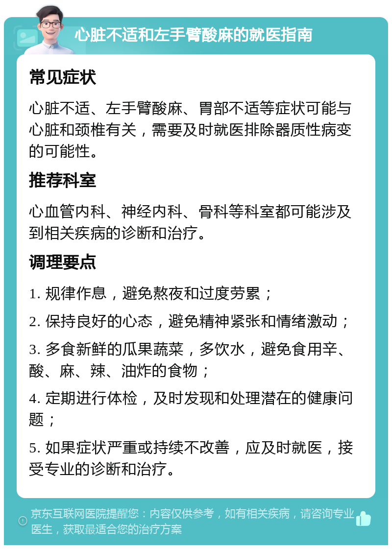 心脏不适和左手臂酸麻的就医指南 常见症状 心脏不适、左手臂酸麻、胃部不适等症状可能与心脏和颈椎有关，需要及时就医排除器质性病变的可能性。 推荐科室 心血管内科、神经内科、骨科等科室都可能涉及到相关疾病的诊断和治疗。 调理要点 1. 规律作息，避免熬夜和过度劳累； 2. 保持良好的心态，避免精神紧张和情绪激动； 3. 多食新鲜的瓜果蔬菜，多饮水，避免食用辛、酸、麻、辣、油炸的食物； 4. 定期进行体检，及时发现和处理潜在的健康问题； 5. 如果症状严重或持续不改善，应及时就医，接受专业的诊断和治疗。