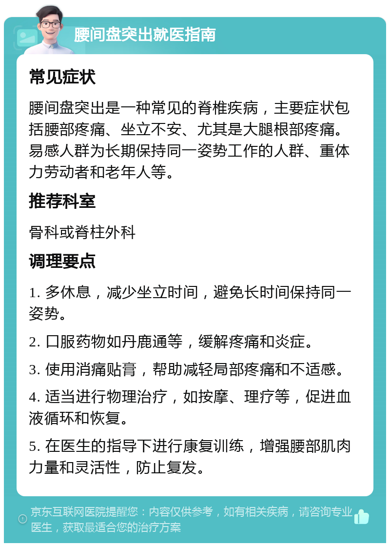 腰间盘突出就医指南 常见症状 腰间盘突出是一种常见的脊椎疾病，主要症状包括腰部疼痛、坐立不安、尤其是大腿根部疼痛。易感人群为长期保持同一姿势工作的人群、重体力劳动者和老年人等。 推荐科室 骨科或脊柱外科 调理要点 1. 多休息，减少坐立时间，避免长时间保持同一姿势。 2. 口服药物如丹鹿通等，缓解疼痛和炎症。 3. 使用消痛贴膏，帮助减轻局部疼痛和不适感。 4. 适当进行物理治疗，如按摩、理疗等，促进血液循环和恢复。 5. 在医生的指导下进行康复训练，增强腰部肌肉力量和灵活性，防止复发。