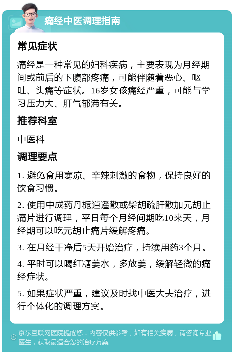 痛经中医调理指南 常见症状 痛经是一种常见的妇科疾病，主要表现为月经期间或前后的下腹部疼痛，可能伴随着恶心、呕吐、头痛等症状。16岁女孩痛经严重，可能与学习压力大、肝气郁滞有关。 推荐科室 中医科 调理要点 1. 避免食用寒凉、辛辣刺激的食物，保持良好的饮食习惯。 2. 使用中成药丹栀逍遥散或柴胡疏肝散加元胡止痛片进行调理，平日每个月经间期吃10来天，月经期可以吃元胡止痛片缓解疼痛。 3. 在月经干净后5天开始治疗，持续用药3个月。 4. 平时可以喝红糖姜水，多放姜，缓解轻微的痛经症状。 5. 如果症状严重，建议及时找中医大夫治疗，进行个体化的调理方案。