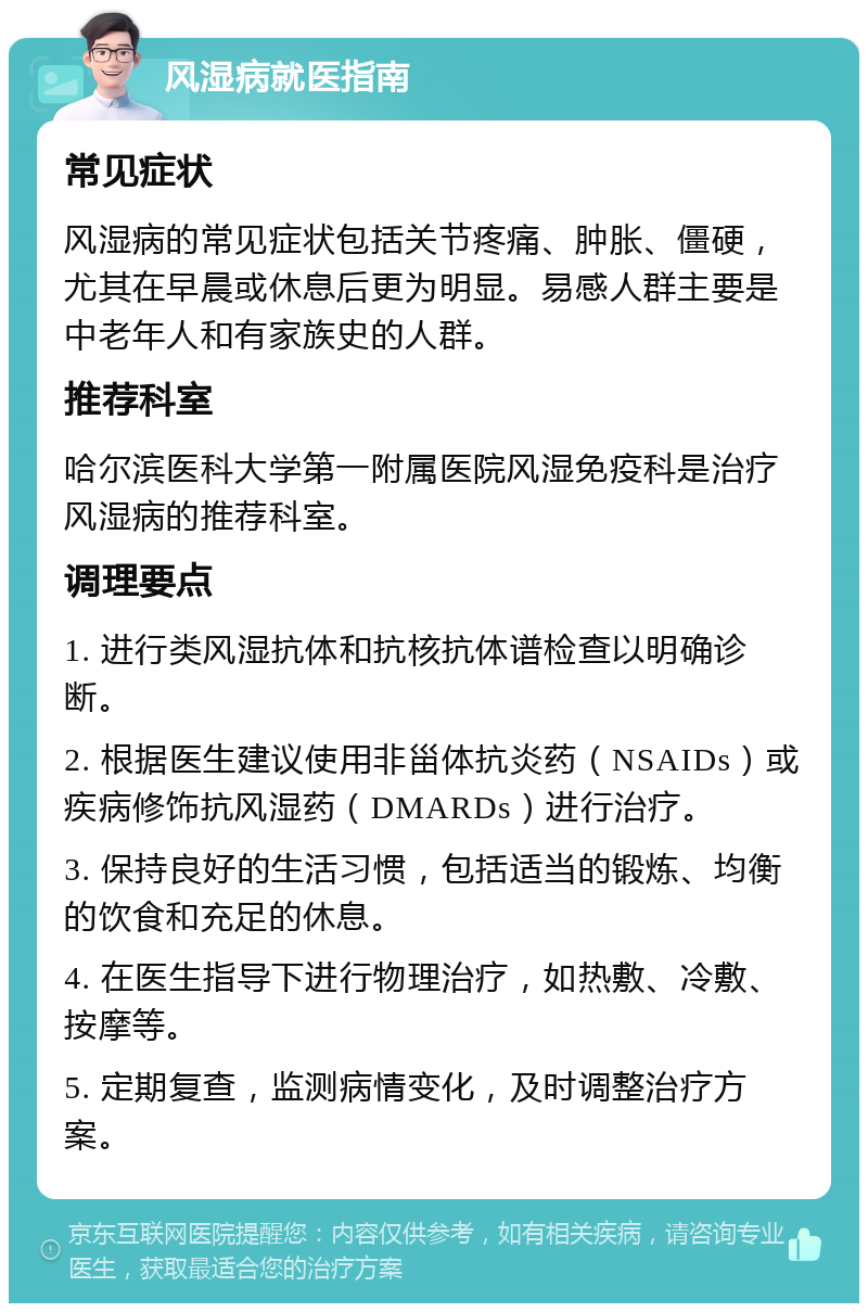 风湿病就医指南 常见症状 风湿病的常见症状包括关节疼痛、肿胀、僵硬，尤其在早晨或休息后更为明显。易感人群主要是中老年人和有家族史的人群。 推荐科室 哈尔滨医科大学第一附属医院风湿免疫科是治疗风湿病的推荐科室。 调理要点 1. 进行类风湿抗体和抗核抗体谱检查以明确诊断。 2. 根据医生建议使用非甾体抗炎药（NSAIDs）或疾病修饰抗风湿药（DMARDs）进行治疗。 3. 保持良好的生活习惯，包括适当的锻炼、均衡的饮食和充足的休息。 4. 在医生指导下进行物理治疗，如热敷、冷敷、按摩等。 5. 定期复查，监测病情变化，及时调整治疗方案。