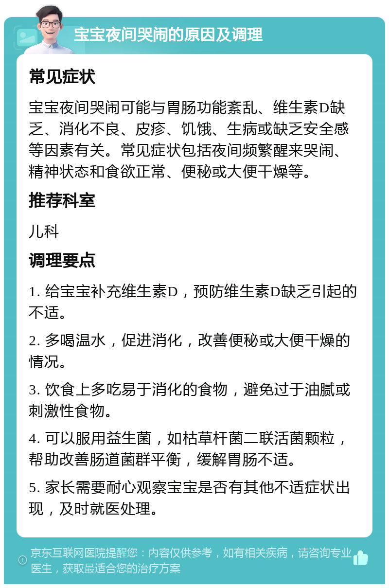 宝宝夜间哭闹的原因及调理 常见症状 宝宝夜间哭闹可能与胃肠功能紊乱、维生素D缺乏、消化不良、皮疹、饥饿、生病或缺乏安全感等因素有关。常见症状包括夜间频繁醒来哭闹、精神状态和食欲正常、便秘或大便干燥等。 推荐科室 儿科 调理要点 1. 给宝宝补充维生素D，预防维生素D缺乏引起的不适。 2. 多喝温水，促进消化，改善便秘或大便干燥的情况。 3. 饮食上多吃易于消化的食物，避免过于油腻或刺激性食物。 4. 可以服用益生菌，如枯草杆菌二联活菌颗粒，帮助改善肠道菌群平衡，缓解胃肠不适。 5. 家长需要耐心观察宝宝是否有其他不适症状出现，及时就医处理。