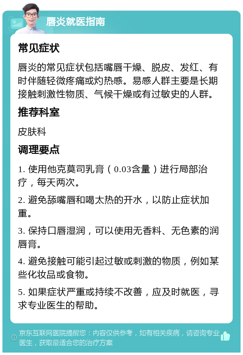 唇炎就医指南 常见症状 唇炎的常见症状包括嘴唇干燥、脱皮、发红、有时伴随轻微疼痛或灼热感。易感人群主要是长期接触刺激性物质、气候干燥或有过敏史的人群。 推荐科室 皮肤科 调理要点 1. 使用他克莫司乳膏（0.03含量）进行局部治疗，每天两次。 2. 避免舔嘴唇和喝太热的开水，以防止症状加重。 3. 保持口唇湿润，可以使用无香料、无色素的润唇膏。 4. 避免接触可能引起过敏或刺激的物质，例如某些化妆品或食物。 5. 如果症状严重或持续不改善，应及时就医，寻求专业医生的帮助。