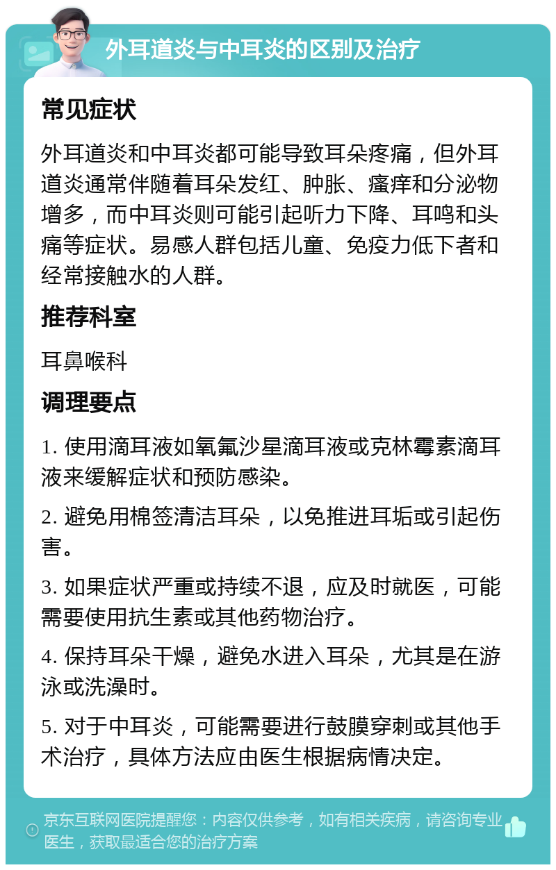 外耳道炎与中耳炎的区别及治疗 常见症状 外耳道炎和中耳炎都可能导致耳朵疼痛，但外耳道炎通常伴随着耳朵发红、肿胀、瘙痒和分泌物增多，而中耳炎则可能引起听力下降、耳鸣和头痛等症状。易感人群包括儿童、免疫力低下者和经常接触水的人群。 推荐科室 耳鼻喉科 调理要点 1. 使用滴耳液如氧氟沙星滴耳液或克林霉素滴耳液来缓解症状和预防感染。 2. 避免用棉签清洁耳朵，以免推进耳垢或引起伤害。 3. 如果症状严重或持续不退，应及时就医，可能需要使用抗生素或其他药物治疗。 4. 保持耳朵干燥，避免水进入耳朵，尤其是在游泳或洗澡时。 5. 对于中耳炎，可能需要进行鼓膜穿刺或其他手术治疗，具体方法应由医生根据病情决定。