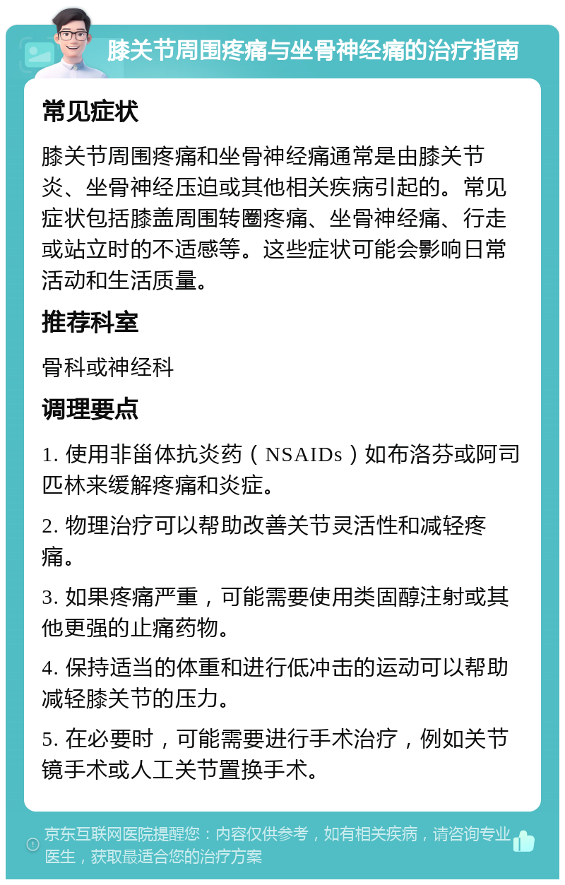 膝关节周围疼痛与坐骨神经痛的治疗指南 常见症状 膝关节周围疼痛和坐骨神经痛通常是由膝关节炎、坐骨神经压迫或其他相关疾病引起的。常见症状包括膝盖周围转圈疼痛、坐骨神经痛、行走或站立时的不适感等。这些症状可能会影响日常活动和生活质量。 推荐科室 骨科或神经科 调理要点 1. 使用非甾体抗炎药（NSAIDs）如布洛芬或阿司匹林来缓解疼痛和炎症。 2. 物理治疗可以帮助改善关节灵活性和减轻疼痛。 3. 如果疼痛严重，可能需要使用类固醇注射或其他更强的止痛药物。 4. 保持适当的体重和进行低冲击的运动可以帮助减轻膝关节的压力。 5. 在必要时，可能需要进行手术治疗，例如关节镜手术或人工关节置换手术。