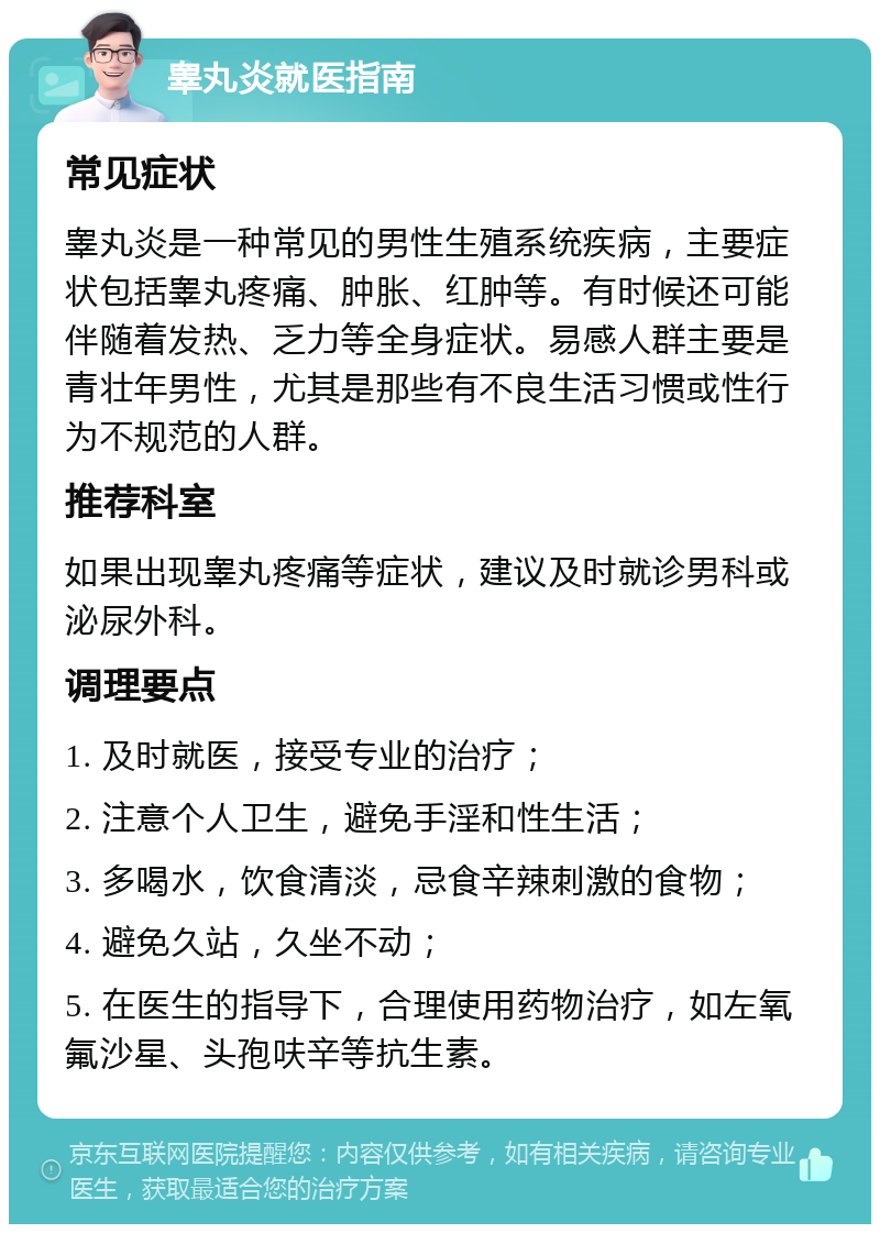 睾丸炎就医指南 常见症状 睾丸炎是一种常见的男性生殖系统疾病，主要症状包括睾丸疼痛、肿胀、红肿等。有时候还可能伴随着发热、乏力等全身症状。易感人群主要是青壮年男性，尤其是那些有不良生活习惯或性行为不规范的人群。 推荐科室 如果出现睾丸疼痛等症状，建议及时就诊男科或泌尿外科。 调理要点 1. 及时就医，接受专业的治疗； 2. 注意个人卫生，避免手淫和性生活； 3. 多喝水，饮食清淡，忌食辛辣刺激的食物； 4. 避免久站，久坐不动； 5. 在医生的指导下，合理使用药物治疗，如左氧氟沙星、头孢呋辛等抗生素。