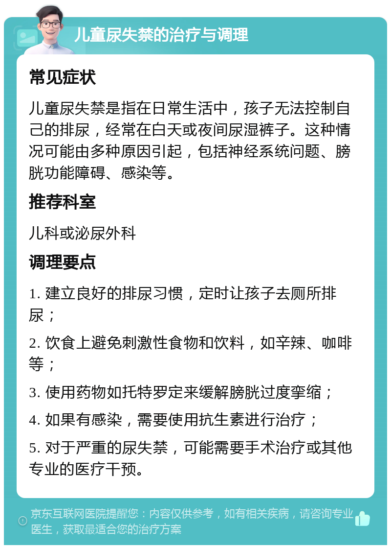 儿童尿失禁的治疗与调理 常见症状 儿童尿失禁是指在日常生活中，孩子无法控制自己的排尿，经常在白天或夜间尿湿裤子。这种情况可能由多种原因引起，包括神经系统问题、膀胱功能障碍、感染等。 推荐科室 儿科或泌尿外科 调理要点 1. 建立良好的排尿习惯，定时让孩子去厕所排尿； 2. 饮食上避免刺激性食物和饮料，如辛辣、咖啡等； 3. 使用药物如托特罗定来缓解膀胱过度挛缩； 4. 如果有感染，需要使用抗生素进行治疗； 5. 对于严重的尿失禁，可能需要手术治疗或其他专业的医疗干预。