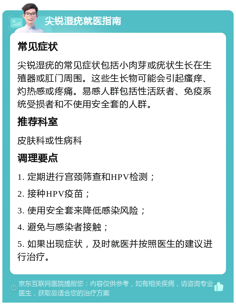 尖锐湿疣就医指南 常见症状 尖锐湿疣的常见症状包括小肉芽或疣状生长在生殖器或肛门周围。这些生长物可能会引起瘙痒、灼热感或疼痛。易感人群包括性活跃者、免疫系统受损者和不使用安全套的人群。 推荐科室 皮肤科或性病科 调理要点 1. 定期进行宫颈筛查和HPV检测； 2. 接种HPV疫苗； 3. 使用安全套来降低感染风险； 4. 避免与感染者接触； 5. 如果出现症状，及时就医并按照医生的建议进行治疗。