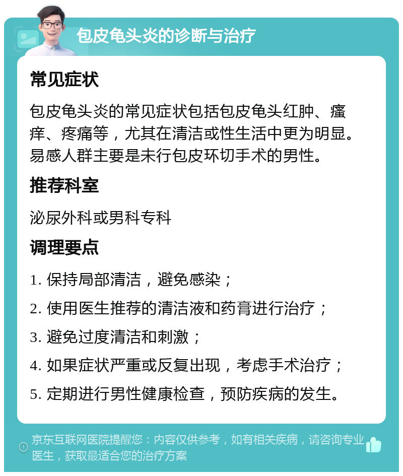 包皮龟头炎的诊断与治疗 常见症状 包皮龟头炎的常见症状包括包皮龟头红肿、瘙痒、疼痛等，尤其在清洁或性生活中更为明显。易感人群主要是未行包皮环切手术的男性。 推荐科室 泌尿外科或男科专科 调理要点 1. 保持局部清洁，避免感染； 2. 使用医生推荐的清洁液和药膏进行治疗； 3. 避免过度清洁和刺激； 4. 如果症状严重或反复出现，考虑手术治疗； 5. 定期进行男性健康检查，预防疾病的发生。