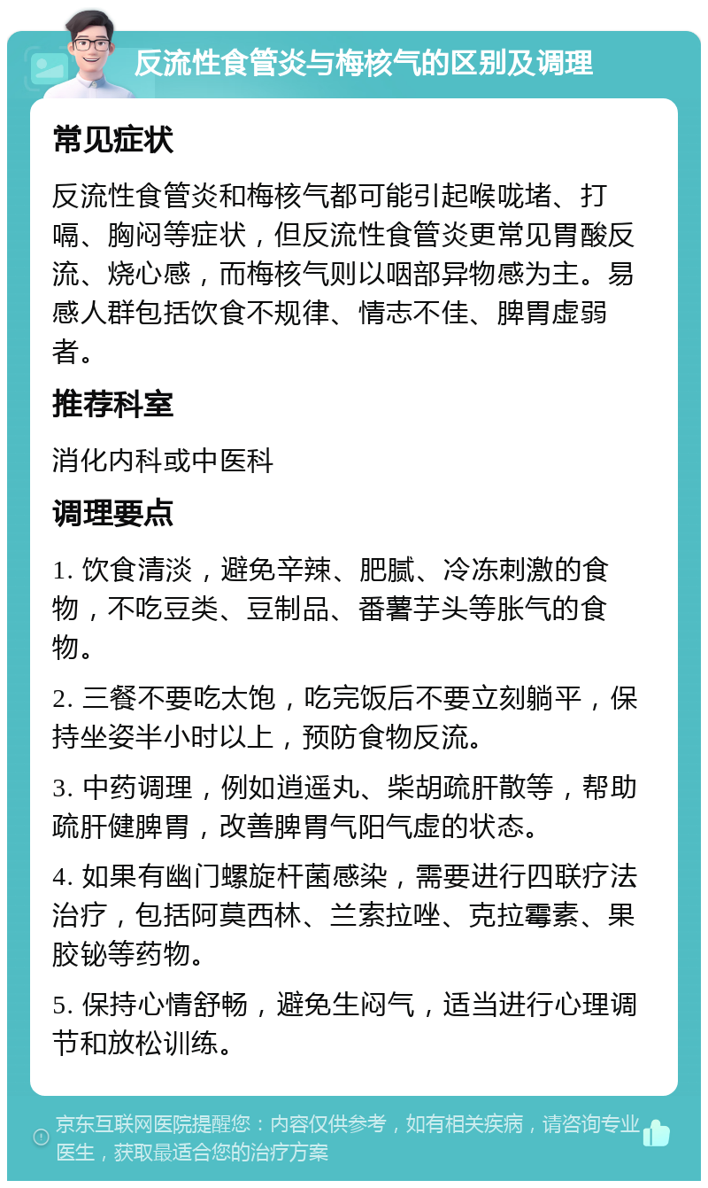 反流性食管炎与梅核气的区别及调理 常见症状 反流性食管炎和梅核气都可能引起喉咙堵、打嗝、胸闷等症状，但反流性食管炎更常见胃酸反流、烧心感，而梅核气则以咽部异物感为主。易感人群包括饮食不规律、情志不佳、脾胃虚弱者。 推荐科室 消化内科或中医科 调理要点 1. 饮食清淡，避免辛辣、肥腻、冷冻刺激的食物，不吃豆类、豆制品、番薯芋头等胀气的食物。 2. 三餐不要吃太饱，吃完饭后不要立刻躺平，保持坐姿半小时以上，预防食物反流。 3. 中药调理，例如逍遥丸、柴胡疏肝散等，帮助疏肝健脾胃，改善脾胃气阳气虚的状态。 4. 如果有幽门螺旋杆菌感染，需要进行四联疗法治疗，包括阿莫西林、兰索拉唑、克拉霉素、果胶铋等药物。 5. 保持心情舒畅，避免生闷气，适当进行心理调节和放松训练。