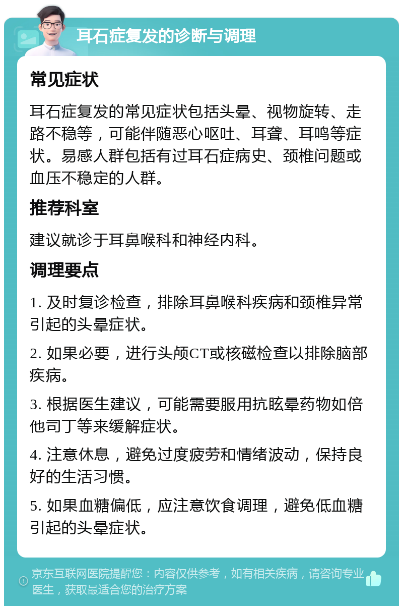 耳石症复发的诊断与调理 常见症状 耳石症复发的常见症状包括头晕、视物旋转、走路不稳等，可能伴随恶心呕吐、耳聋、耳鸣等症状。易感人群包括有过耳石症病史、颈椎问题或血压不稳定的人群。 推荐科室 建议就诊于耳鼻喉科和神经内科。 调理要点 1. 及时复诊检查，排除耳鼻喉科疾病和颈椎异常引起的头晕症状。 2. 如果必要，进行头颅CT或核磁检查以排除脑部疾病。 3. 根据医生建议，可能需要服用抗眩晕药物如倍他司丁等来缓解症状。 4. 注意休息，避免过度疲劳和情绪波动，保持良好的生活习惯。 5. 如果血糖偏低，应注意饮食调理，避免低血糖引起的头晕症状。