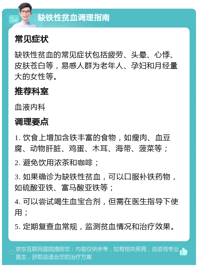 缺铁性贫血调理指南 常见症状 缺铁性贫血的常见症状包括疲劳、头晕、心悸、皮肤苍白等，易感人群为老年人、孕妇和月经量大的女性等。 推荐科室 血液内科 调理要点 1. 饮食上增加含铁丰富的食物，如瘦肉、血豆腐、动物肝脏、鸡蛋、木耳、海带、菠菜等； 2. 避免饮用浓茶和咖啡； 3. 如果确诊为缺铁性贫血，可以口服补铁药物，如硫酸亚铁、富马酸亚铁等； 4. 可以尝试喝生血宝合剂，但需在医生指导下使用； 5. 定期复查血常规，监测贫血情况和治疗效果。