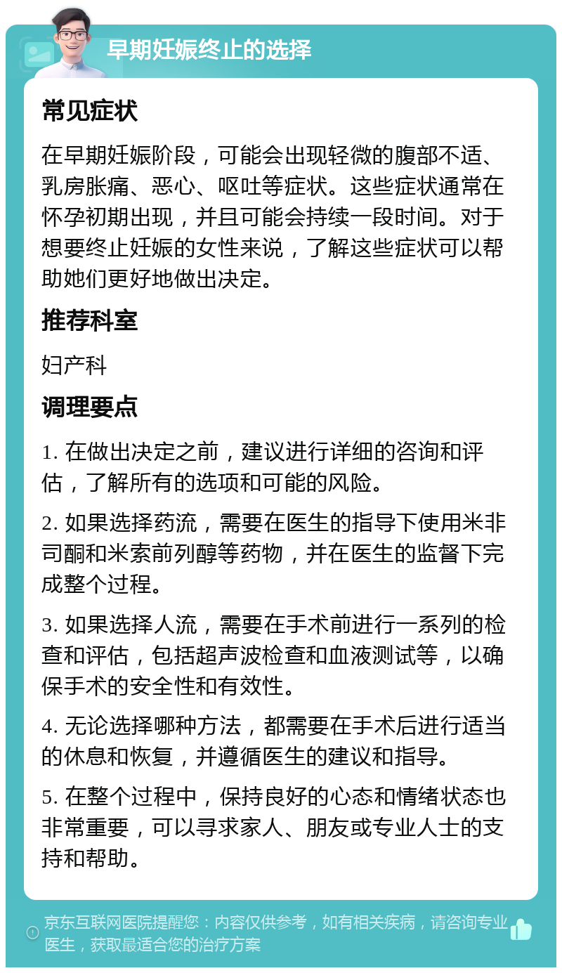 早期妊娠终止的选择 常见症状 在早期妊娠阶段，可能会出现轻微的腹部不适、乳房胀痛、恶心、呕吐等症状。这些症状通常在怀孕初期出现，并且可能会持续一段时间。对于想要终止妊娠的女性来说，了解这些症状可以帮助她们更好地做出决定。 推荐科室 妇产科 调理要点 1. 在做出决定之前，建议进行详细的咨询和评估，了解所有的选项和可能的风险。 2. 如果选择药流，需要在医生的指导下使用米非司酮和米索前列醇等药物，并在医生的监督下完成整个过程。 3. 如果选择人流，需要在手术前进行一系列的检查和评估，包括超声波检查和血液测试等，以确保手术的安全性和有效性。 4. 无论选择哪种方法，都需要在手术后进行适当的休息和恢复，并遵循医生的建议和指导。 5. 在整个过程中，保持良好的心态和情绪状态也非常重要，可以寻求家人、朋友或专业人士的支持和帮助。