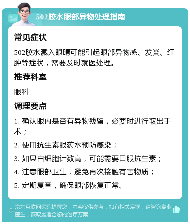 502胶水眼部异物处理指南 常见症状 502胶水溅入眼睛可能引起眼部异物感、发炎、红肿等症状，需要及时就医处理。 推荐科室 眼科 调理要点 1. 确认眼内是否有异物残留，必要时进行取出手术； 2. 使用抗生素眼药水预防感染； 3. 如果白细胞计数高，可能需要口服抗生素； 4. 注意眼部卫生，避免再次接触有害物质； 5. 定期复查，确保眼部恢复正常。