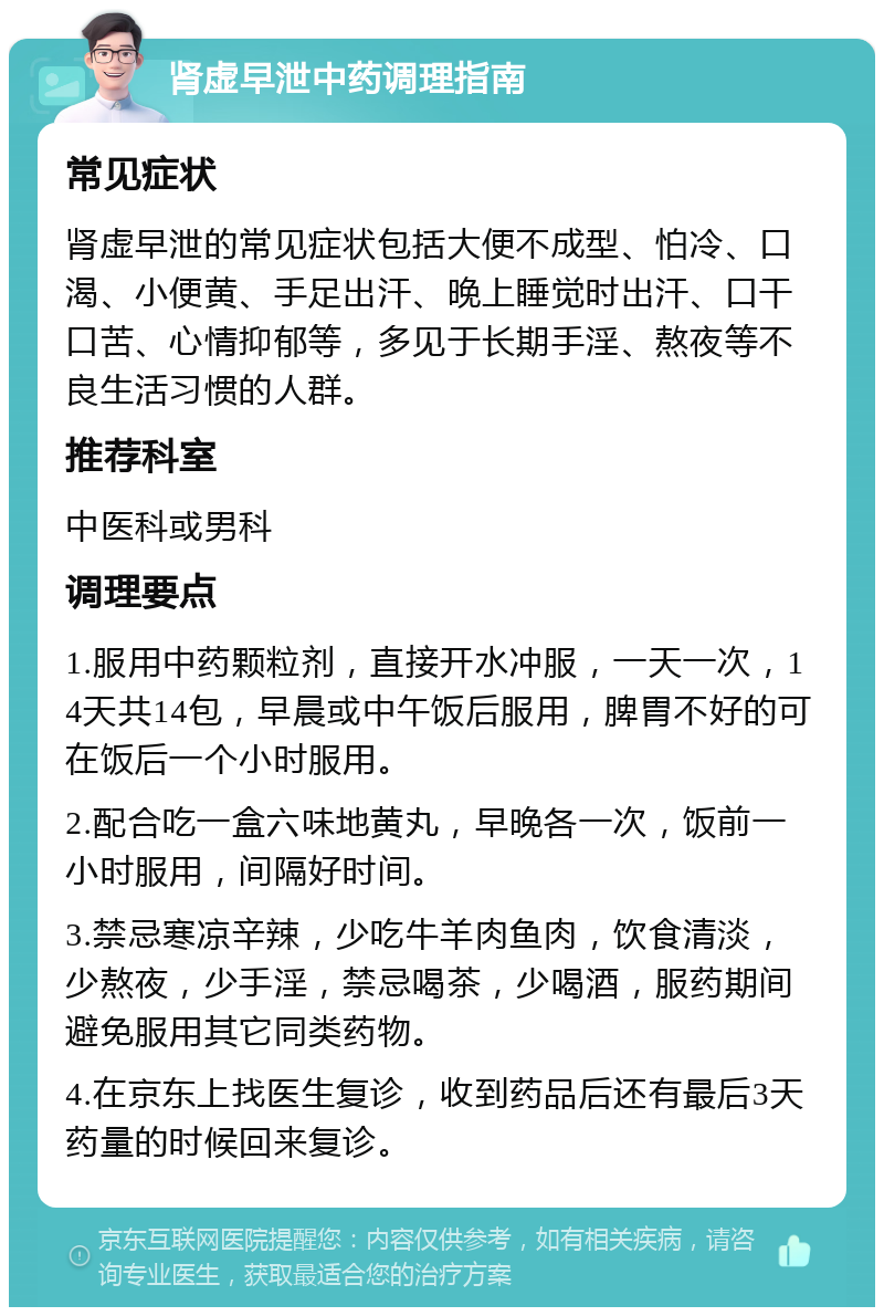 肾虚早泄中药调理指南 常见症状 肾虚早泄的常见症状包括大便不成型、怕冷、口渴、小便黄、手足出汗、晚上睡觉时出汗、口干口苦、心情抑郁等，多见于长期手淫、熬夜等不良生活习惯的人群。 推荐科室 中医科或男科 调理要点 1.服用中药颗粒剂，直接开水冲服，一天一次，14天共14包，早晨或中午饭后服用，脾胃不好的可在饭后一个小时服用。 2.配合吃一盒六味地黄丸，早晚各一次，饭前一小时服用，间隔好时间。 3.禁忌寒凉辛辣，少吃牛羊肉鱼肉，饮食清淡，少熬夜，少手淫，禁忌喝茶，少喝酒，服药期间避免服用其它同类药物。 4.在京东上找医生复诊，收到药品后还有最后3天药量的时候回来复诊。